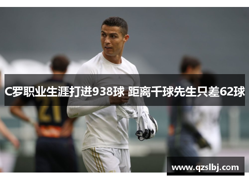 C罗职业生涯打进938球 距离千球先生只差62球 C罗职业生涯打进938球 距离千球先生只差62球