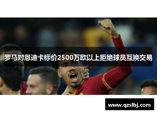 罗马对恩迪卡标价2500万欧以上拒绝球员互换交易 罗马对恩迪卡标价2500万欧以上拒绝球员互换交易