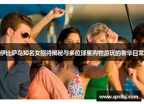 伊比萨岛知名女招待揭秘与多位球星购物游玩的奢华日常