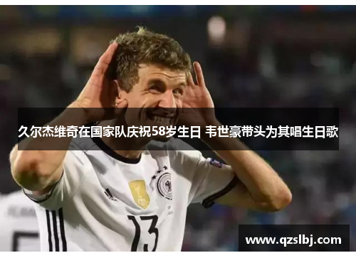 久尔杰维奇在国家队庆祝58岁生日 韦世豪带头为其唱生日歌 久尔杰维奇在国家队庆祝58岁生日 韦世豪带头为其唱生日歌