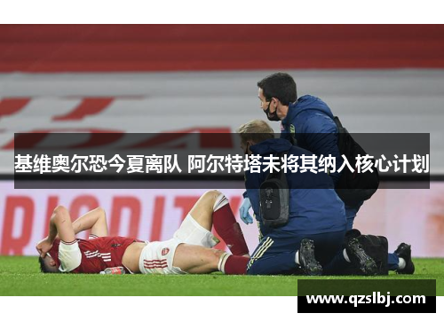 基维奥尔恐今夏离队 阿尔特塔未将其纳入核心计划 基维奥尔恐今夏离队 阿尔特塔未将其纳入核心计划